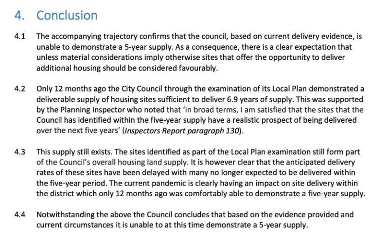 Text reads: 4.1 The accompanying trajectory confirms that the council, based on current delivery evidence, is unable to demonstrate a 5-year supply. As a consequence, there is a clear expectation that unless material considerations imply otherwise sites that offer the opportunity to deliver additional housing should be considered favourably. 4.2 Only 12 months ago the City Council through the examination of its Local Plan demonstrated a deliverable supply of housing sites sufficient to deliver 6.9 years of supply. This was supported by the Planning Inspector who noted that ‘in broad terms, I am satisfied that the sites that the Council has identified within the five-year supply have a realistic prospect of being delivered over the next five years’ (Inspectors Report paragraph 130). 4.3 This supply still exists. The sites identified as part of the Local Plan examination still form part of the Council’s overall housing land supply. It is however clear that the anticipated delivery rates of these sites have been delayed with many no longer expected to be delivered within the five-year period. The current pandemic is clearly having an impact on site delivery within the district which only 12 months ago was comfortably able to demonstrate a five-year supply. 4.4 Notwithstanding the above the Council concludes that based on the evidence provided and current circumstances it is unable to at this time demonstrate a 5-year supply.